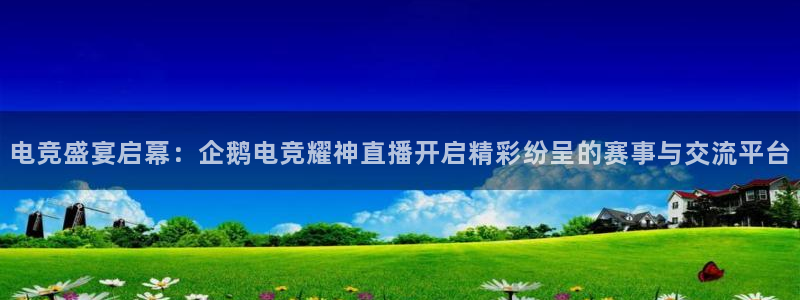 JJB电竞官方网站：电竞盛宴启幕：企鹅电竞耀神直播开启精彩纷呈的赛事与交流平台